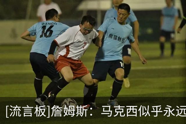 [流言板]詹姆斯：马克西似乎永远不会累，可能是联盟速度最快的球员